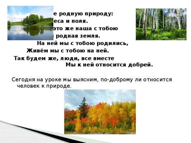 Любите родную природу: Озёра, леса и поля.  Ведь это же наша с тобою На веки родная земля. На ней мы с тобою родились,  Живём мы с тобою на ней.  Так будем же, люди, все вместе Мы к ней относится добрей.  Сегодня на уроке мы выясним, по-доброму ли относится человек к природе. 