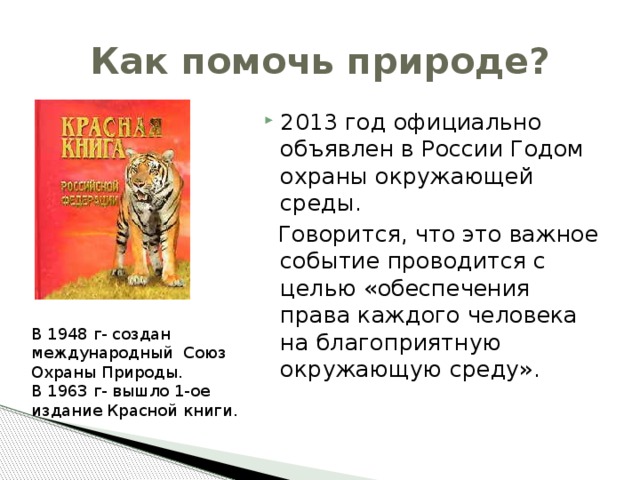 Как помочь природе? 2013 год официально объявлен в России Годом охраны окружающей среды.  Говорится, что это важное событие проводится с целью «обеспечения права каждого человека на благоприятную окружающую среду». В 1948 г- создан международный Союз Охраны Природы. В 1963 г- вышло 1-ое издание Красной книги. 