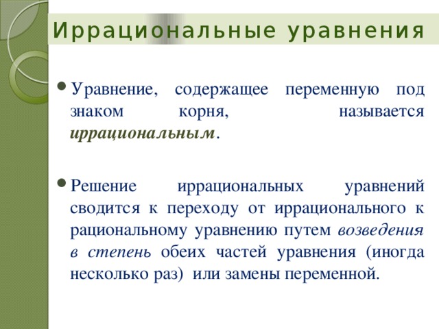 Иррациональные уравнения Уравнение, содержащее переменную под знаком корня, называется иррациональным . Решение иррациональных уравнений сводится к переходу от иррационального к рациональному уравнению путем возведения в степень обеих частей уравнения (иногда несколько раз) или замены переменной. 