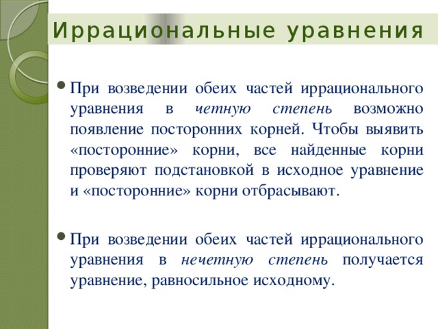 Иррациональные уравнения При возведении обеих частей иррационального уравнения в четную степень возможно появление посторонних корней. Чтобы выявить «посторонние» корни, все найденные корни проверяют подстановкой в исходное уравнение и «посторонние» корни отбрасывают. При возведении обеих частей иррационального уравнения в четную степень возможно появление посторонних корней. Чтобы выявить «посторонние» корни, все найденные корни проверяют подстановкой в исходное уравнение и «посторонние» корни отбрасывают. При возведении обеих частей иррационального уравнения в нечетную степень получается уравнение, равносильное исходному. При возведении обеих частей иррационального уравнения в нечетную степень получается уравнение, равносильное исходному. 