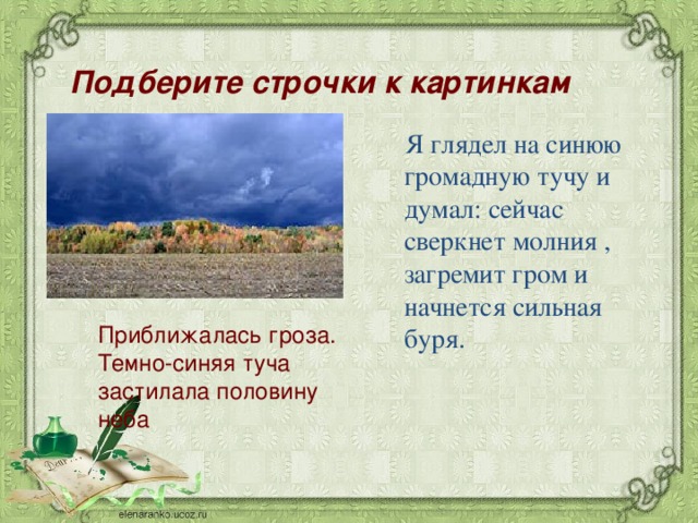 Подберите строчки к картинкам   Я глядел на синюю громадную тучу и думал: сейчас сверкнет молния , загремит гром и начнется сильная буря. Приближалась гроза. Темно-синяя туча застилала половину неба 