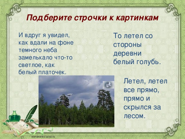 Подберите строчки к картинкам  И вдруг я увидел, как вдали на фоне темного неба замелькало что-то светлое, как белый платочек. То летел со стороны деревни белый голубь. Летел, летел все прямо, прямо и скрылся за лесом. 