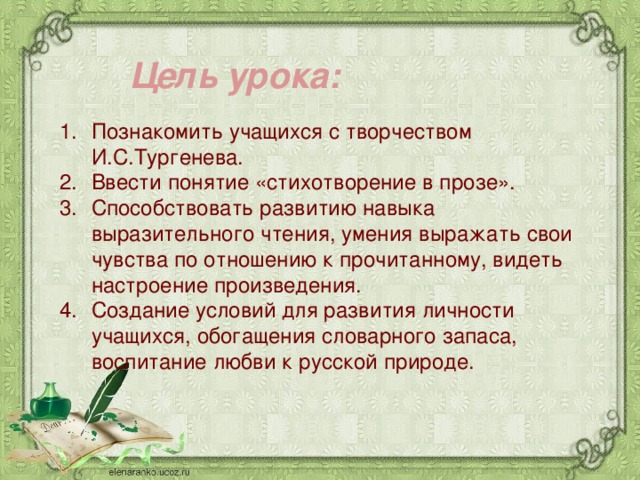  Цель урока:   Познакомить учащихся с творчеством И.С.Тургенева. Ввести понятие «стихотворение в прозе». Способствовать развитию навыка выразительного чтения, умения выражать свои чувства по отношению к прочитанному, видеть настроение произведения. Создание условий для развития личности учащихся, обогащения словарного запаса, воспитание любви к русской природе. 