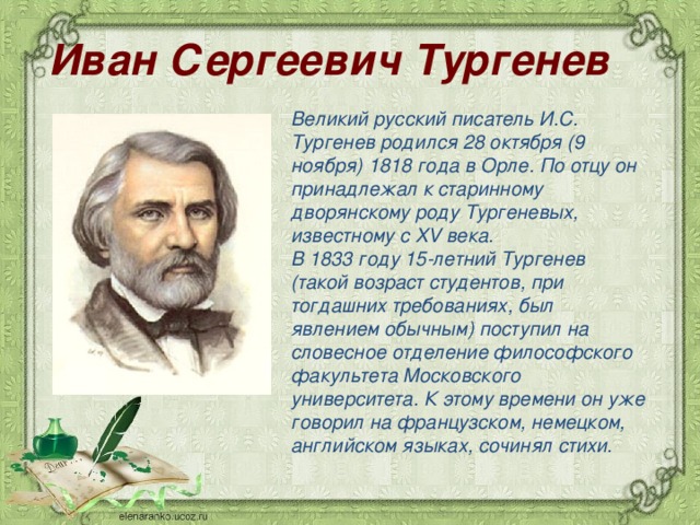 Иван Сергеевич Тургенев   Великий русский писатель И.С. Тургенев родился 28 октября (9 ноября) 1818 года в Орле. По отцу он принадлежал к старинному дворянскому роду Тургеневых, известному с XV века. В 1833 году 15-летний Тургенев (такой возраст студентов, при тогдашних требованиях, был явлением обычным) поступил на словесное отделение философского факультета Московского университета. К этому времени он уже говорил на французском, немецком, английском языках, сочинял стихи.  