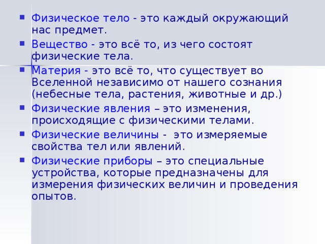 Физическое тело  - это каждый окружающий нас предмет. Вещество -  это всё то, из чего состоят физические тела. Материя -  это всё то, что существует во Вселенной независимо от нашего сознания (небесные тела, растения, животные и др.) Физические явления  – это изменения, происходящие с физическими телами. Физические величины  - это измеряемые свойства тел или явлений. Физические приборы  – это специальные устройства, которые предназначены для измерения физических величин и проведения опытов. 