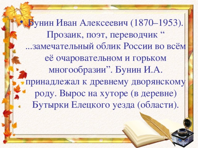 Бунин Иван Алексеевич (1870–1953). Прозаик, поэт, переводчик “ ...замечательный облик России во всём её очаровательном и горьком многообразии”. Бунин И.А. принадлежал к древнему дворянскому роду. Вырос на хуторе (в деревне) Бутырки Елецкого уезда (области). 