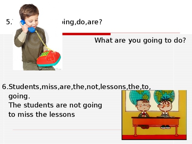 5.You,to,what,going,do,are ?   What are you going to do? 6.Students,miss,are,the,not,lessons,the,to,  going.   The students are not going   to miss the lessons 