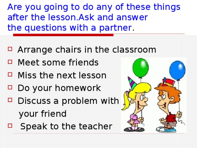 Are you going to do any of these things after the lesson.Ask and answer   the questions with a partner . Arrange chairs in the classroom Meet some friends Miss the next lesson Do your homework Discuss a problem with  your friend  Speak to the teacher 