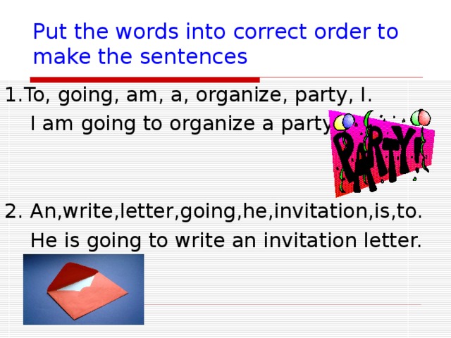 Put the words into correct order to make the sentences 1.To, going, am, a, organize, party, I.  I am going to organize a party 2. An,write,letter,going,he,invitation,is,to.    He is going to write an invitation letter. 