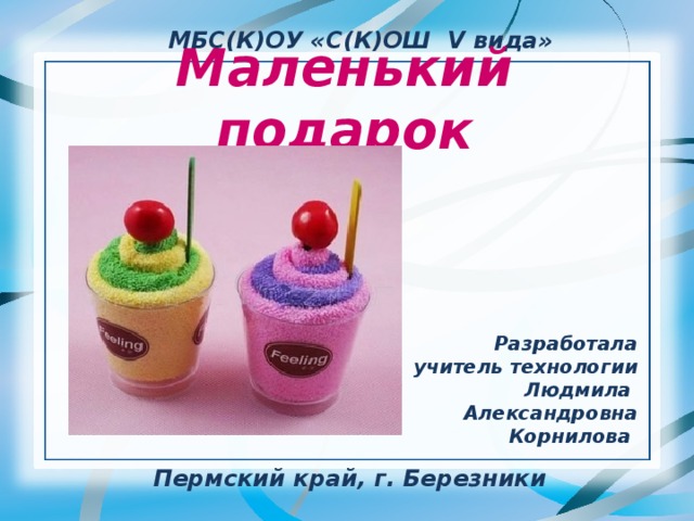 МБС(К)ОУ «С(К)ОШ V вида» Маленький подарок Разработала учитель технологии Людмила Александровна Корнилова Пермский край, г. Березники 