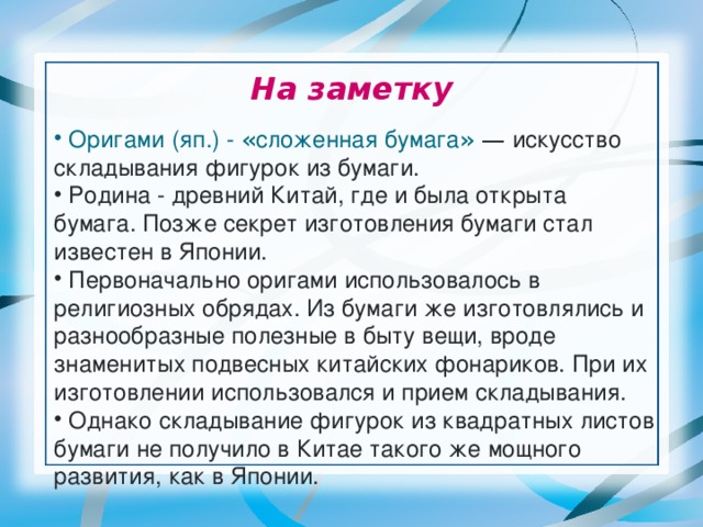 На заметку  Оригами   (яп.) - « сложенная бумага »  — искусство складывания фигурок из бумаги.  Родина - древний Китай, где и была открыта бумага. Позже секрет изготовления бумаги стал известен в Японии.  Первоначально оригами использовалось в религиозных обрядах. Из бумаги же изготовлялись и разнообразные полезные в быту вещи, вроде знаменитых подвесных китайских фонариков. При их изготовлении использовался и прием складывания.  Однако складывание фигурок из квадратных листов бумаги не получило в Китае такого же мощного развития, как в Японии. 