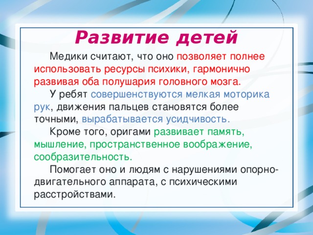 Развитие детей  Медики считают, что оно позволяет полнее использовать ресурсы психики, гармонично развивая оба полушария головного мозга.  У ребят совершенствуются мелкая моторика рук , движения пальцев становятся более точными, вырабатывается усидчивость.   Кроме того, оригами развивает память, мышление, пространственное воображение, сообразительность.  Помогает оно и людям с нарушениями опорно-двигательного аппарата, с психическими расстройствами. 