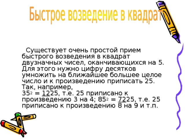  Существует очень простой прием быстрого возведения в квадрат двузначных чисел, оканчивающихся на 5. Для этого нужно цифру десятков умножить на ближайшее большее целое число и к произведению приписать 25. Так, например,  35 2 = 12 25, т.е. 25 приписано к произведению 3 на 4; 85 2 = 72 25, т.е. 25 приписано к произведению 8 на 9 и т.п. 