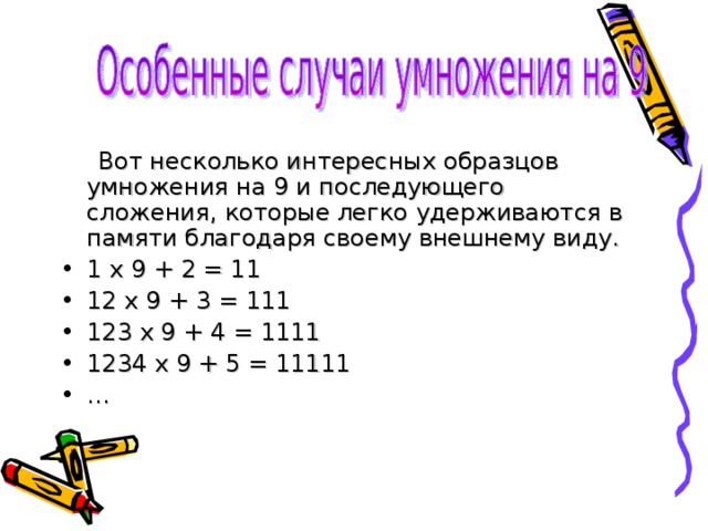  Вот несколько интересных образцов умножения на 9 и последующего сложения, которые легко удерживаются в памяти благодаря своему внешнему виду. 1 х 9 + 2 = 11 12 х 9 + 3 = 111 123 х 9 + 4 = 1111 1234 х 9 + 5 = 11111 … 