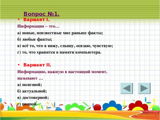 Вопрос №1. Вариант I . Информация – это… а) новые, неизвестные мне раньше факты; б) любые факты; в) всё то, что я вижу, слышу, осязаю, чувствую; г) то, что хранится в памяти компьютера.  Вариант II . Информацию, важную в настоящий момент, называют … а) полезной; б) актуальной; в) достоверной; г) полной.   