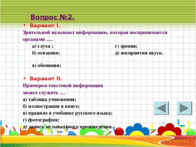 Вопрос №2. Вариант I. Зрительной называют информацию, которая воспринимается органами …. а) слуха ; г) зрения; б) осязания; д) восприятия вкуса. в) обоняния;   а) слуха ; г) зрения; б) осязания; д) восприятия вкуса. в) обоняния;   Вариант II . Примером текстовой информации может служить … а) таблица умножения; б) иллюстрация в книге; в) правило в учебнике русского языка; г) фотография; д) запись музыкального произведения.  