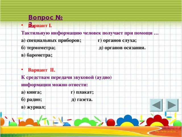 Вопрос № 3. Вариант I . Тактильную информацию человек получает при помощи … а) специальных приборов; г) органов слуха; б) термометра; д) органов осязания. в) барометра;  Вариант II .  К средствам передачи звуковой (аудио) информации можно отнести: а) книга; г) плакат; б) радио; д) газета. в) журнал;    