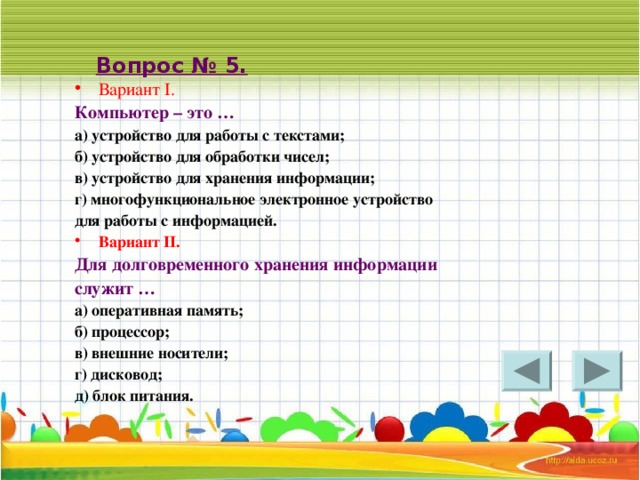 Вопрос № 5. Вариант I. Компьютер – это … а) устройство для работы с текстами; б) устройство для обработки чисел; в) устройство для хранения информации; г) многофункциональное электронное устройство для работы с информацией. Вариант II . Для долговременного хранения информации служит … а) оперативная память; б) процессор; в) внешние носители; г) дисковод; д) блок питания. 