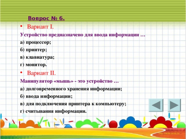 Вопрос № 6. Вариант I . Устройство предназначено для ввода информации … а) процессор; б) принтер; в) клавиатура; г) монитор. Вариант II . Манипулятор «мышь» - это устройство … а) долговременного хранения информации; б) ввода информации; в) для подключения принтера к компьютеру; г) считывания информации. 