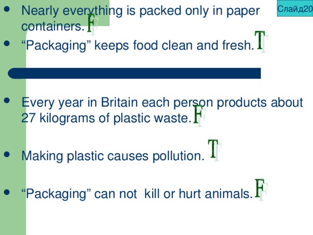 Слайд20 Nearly everything is packed only in paper containers. “ Packaging” keeps food clean and fresh.   Every year in Britain each person products about 27 kilograms of plastic waste.  Making plastic causes pollution.  “ Packaging” can not kill or hurt animals. 
