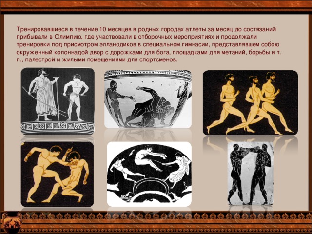 Тренировавшиеся в течение 10 месяцев в родных городах атлеты за месяц до состязаний прибывали в Олимпию, где участвовали в отборочных мероприятиях и продолжали тренировки под присмотром элланодиков в специальном гимнасии, представлявшем собою окруженный колоннадой двор с дорожками для бога, площадками для метаний, борьбы и т. п., палестрой и жилыми помещениями для спортсменов. 