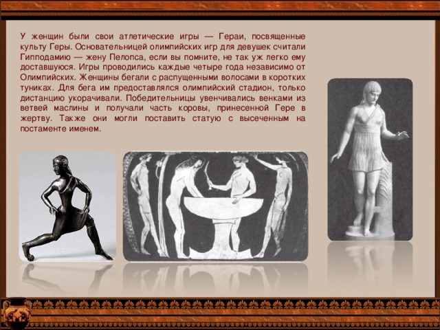У женщин были свои атлетические игры — Гераи, посвященные культу Геры. Основательницей олимпийских игр для девушек считали Гипподамию — жену Пелопса, если вы помните, не так уж легко ему доставшуюся. Игры проводились каждые четыре года независимо от Олимпийских. Женщины бегали с распущенными волосами в коротких туниках. Для бега им предоставлялся олимпийский стадион, только дистанцию укорачивали. Победительницы увенчивались венками из ветвей маслины и получали часть коровы, принесенной Гере в жертву. Также они могли поставить статую с высеченным на постаменте именем. 