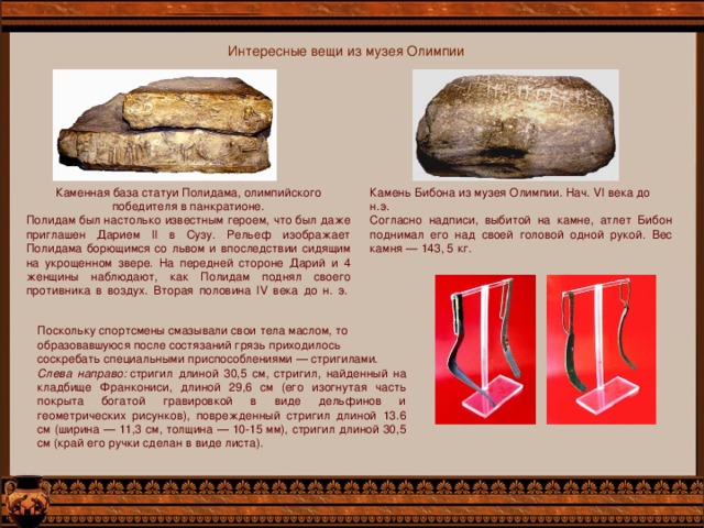 Интересные вещи из музея Олимпии Каменная база статуи Полидама, олимпийского победителя в панкратионе. Полидам был настолько известным героем, что был даже приглашен Дарием II в Сузу. Рельеф изображает Полидама борющимся со львом и впоследствии сидящим на укрощенном звере. На передней стороне Дарий и 4 женщины наблюдают, как Полидам поднял своего противника в воздух. Вторая половина IV века до н. э.    Камень Бибона из музея Олимпии. Нач. VI века до н.э. Согласно надписи, выбитой на камне, атлет Бибон поднимал его над своей головой одной рукой. Вес камня — 143, 5 кг. Поскольку спортсмены смазывали свои тела маслом, то образовавшуюся после состязаний грязь приходилось соскребать специальными приспособлениями — стригилами. Слева направо:  стригил длиной 30,5 см, стригил, найденный на кладбище Франкониси, длиной 29,6 см (его изогнутая часть покрыта богатой гравировкой в виде дельфинов и геометрических рисунков), поврежденный стригил длиной 13.6 см (ширина — 11,3 см, толщина — 10-15 мм), стригил длиной 30,5 см (край его ручки сделан в виде листа). 