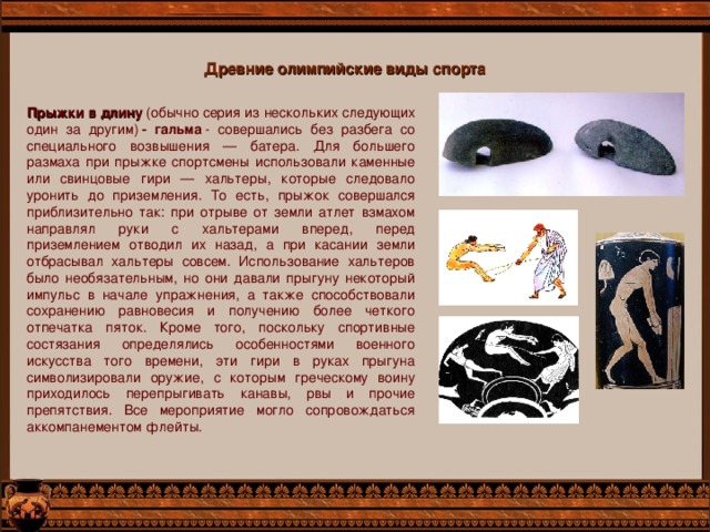 Древние олимпийские виды спорта Прыжки в длину  (обычно серия из нескольких следующих один за другим)  - гальма  - совершались без разбега со специального возвышения — батера. Для большего размаха при прыжке спортсмены использовали каменные или свинцовые гири — хальтеры, которые следовало уронить до приземления. То есть, прыжок совершался приблизительно так: при отрыве от земли атлет взмахом направлял руки с хальтерами вперед, перед приземлением отводил их назад, а при касании земли отбрасывал хальтеры совсем. Использование хальтеров было необязательным, но они давали прыгуну некоторый импульс в начале упражнения, а также способствовали сохранению равновесия и получению более четкого отпечатка пяток. Кроме того, поскольку спортивные состязания определялись особенностями военного искусства того времени, эти гири в руках прыгуна символизировали оружие, с которым греческому воину приходилось перепрыгивать канавы, рвы и прочие препятствия. Все мероприятие могло сопровождаться аккомпанементом флейты. 