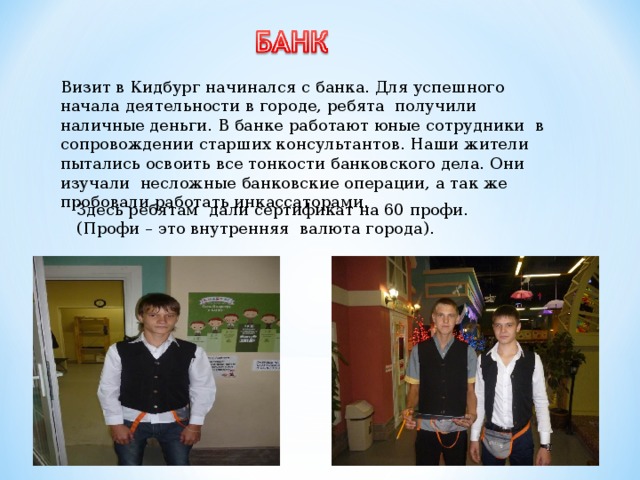  Визит в Кидбург начинался с банка. Для успешного начала деятельности в городе, ребята получили наличные деньги. В банке работают юные сотрудники в сопровождении старших консультантов. Наши жители пытались освоить все тонкости банковского дела. Они изучали несложные банковские операции, а так же пробовали работать инкассаторами. Здесь ребятам дали сертификат на 60 профи. (Профи – это внутренняя валюта города). 