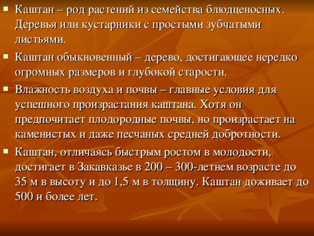 Каштан – род растений из семейства блюдценосных. Деревья или кустарники с простыми зубчатыми листьями. Каштан обыкновенный – дерево, достигающее нередко огромных размеров и глубокой старости. Влажность воздуха и почвы – главные условия для успешного произрастания каштана. Хотя он предпочитает плодородные почвы, но произрастает на каменистых и даже песчаных средней добротности. Каштан, отличаясь быстрым ростом в молодости, достигает в Закавказье в 200 – 300-летнем возрасте до 35 м в высоту и до 1,5 м в толщину. Каштан доживает до 500 и более лет.  