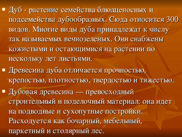 Дуб - растение семейства блюдценосных и подсемейства дубообразных. Сюда относится 300 видов. Многие виды дуба принадлежат к числу так называемых вечнозеленых. Они снабжены кожистыми и остающимися на растении по нескольку лет листьями. Древесина дуба отличается прочностью, крепостью, плотностью, твердостью и тяжестью. Дубовая древесина — превосходный строительный и поделочный материал: она идет на подводные и сухопутные постройки. Расходуется как бочарный, мебельный, паркетный и столярный лес. 