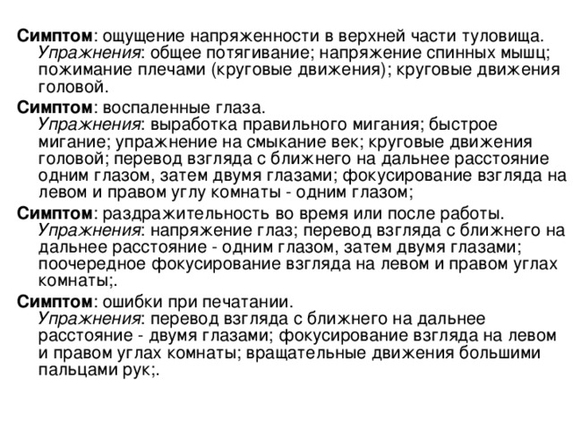 Симптом : ощущение напряженности в верхней части туловища.  Упражнения : общее потягивание; напряжение спинных мышц; пожимание плечами (круговые движения); круговые движения головой. Симптом : воспаленные глаза.  Упражнения : выработка правильного мигания; быстрое мигание; упражнение на смыкание век; круговые движения головой; перевод взгляда с ближнего на дальнее расстояние одним глазом, затем двумя глазами; фокусирование взгляда на левом и правом углу комнаты - одним глазом; Симптом : раздражительность во время или после работы.  Упражнения : напряжение глаз; перевод взгляда с ближнего на дальнее расстояние - одним глазом, затем двумя глазами; поочередное фокусирование взгляда на левом и правом углах комнаты;. Симптом : ошибки при печатании.  Упражнения : перевод взгляда с ближнего на дальнее расстояние - двумя глазами; фокусирование взгляда на левом и правом углах комнаты; вращательные движения большими пальцами рук;. 