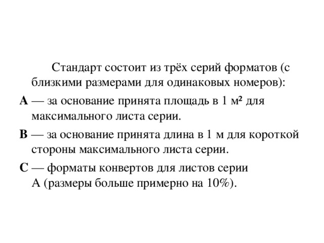   Стандарт состоит из трёх серий форматов (с близкими размерами для одинаковых номеров): А  — за основание принята площадь в 1 м² для максимального листа серии. В  — за основание принята длина в 1 м для короткой стороны максимального листа серии. С  — форматы конвертов для листов серии А (размеры больше примерно на 10%). 