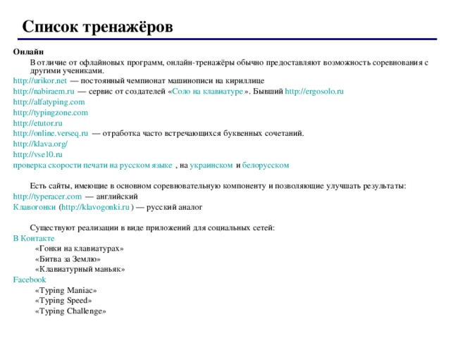  Список тренажёров  Онлайн   В отличие от офлайновых программ, онлайн-тренажёры обычно предоставляют возможность соревнования с другими учениками. http://urikor.net — постоянный чемпионат машинописи на кириллице http://nabiraem.ru — сервис от создателей « Соло на клавиатуре ». Бывший http://ergosolo.ru  http://alfatyping.com  http://typingzone.com  http://etutor.ru  http://online.verseq.ru — отработка часто встречающихся буквенных сочетаний. http://klava.org/  http://vse10.ru  проверка скорости печати на русском языке , на украинском и белорусском    Есть сайты, имеющие в основном соревновательную компоненту и позволяющие улучшать результаты: http://typeracer.com — английский Клавогонки ( http://klavogonki.ru ) — русский аналог   Существуют реализации в виде приложений для социальных сетей: В Контакте  «Гонки на клавиатурах» «Битва за Землю» «Клавиатурный маньяк» «Гонки на клавиатурах» «Битва за Землю» «Клавиатурный маньяк» Facebook  «Typing Maniac» «Typing Speed» «Typing Challenge» «Typing Maniac» «Typing Speed» «Typing Challenge» 