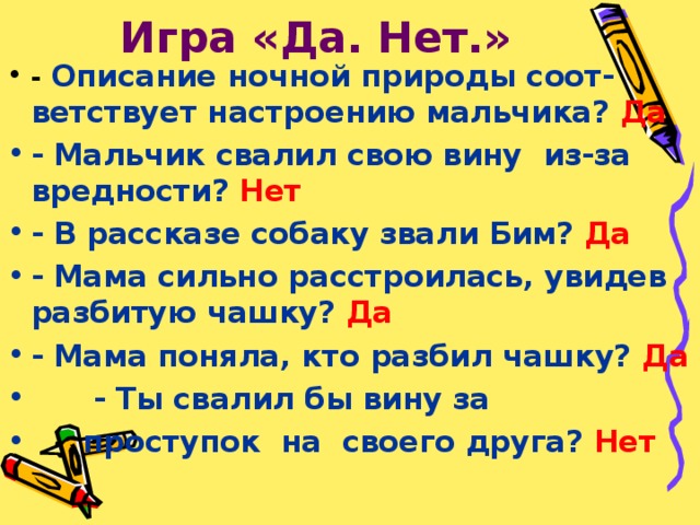 Игра «Да. Нет.» - Описание ночной природы соот- ветствует настроению мальчика? Да - Мальчик свалил свою вину из-за вредности? Нет - В рассказе собаку звали Бим? Да - Мама сильно расстроилась, увидев разбитую чашку? Да - Мама поняла, кто разбил чашку? Да  - Ты свалил бы вину за  проступок на своего друга? Нет 