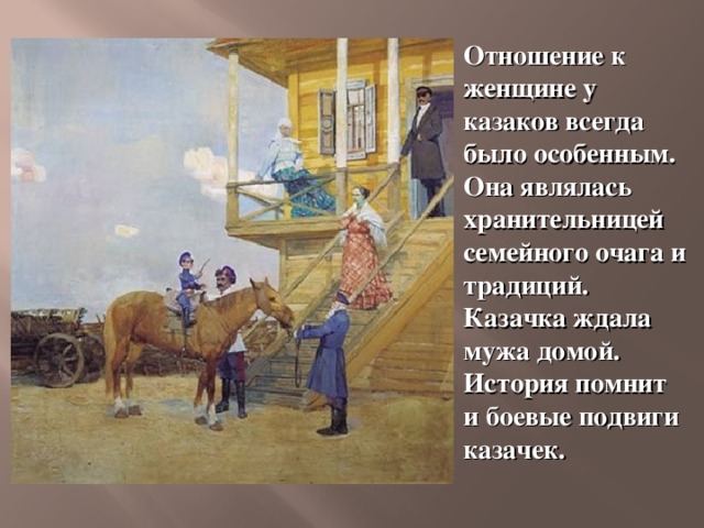 Отношение к женщине у казаков всегда было особенным. Она являлась хранительницей семейного очага и традиций. Казачка ждала мужа домой. История помнит и боевые подвиги казачек.  