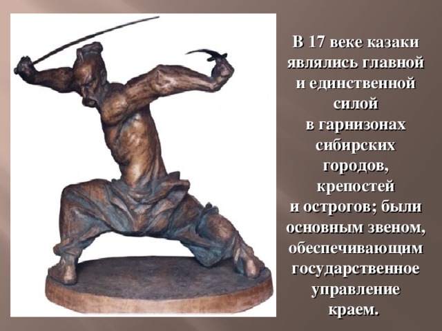 В 17 веке казаки являлись главной и единственной силой в гарнизонах сибирских городов, крепостей и острогов; были основным звеном, обеспечивающим государственное управление краем. 
