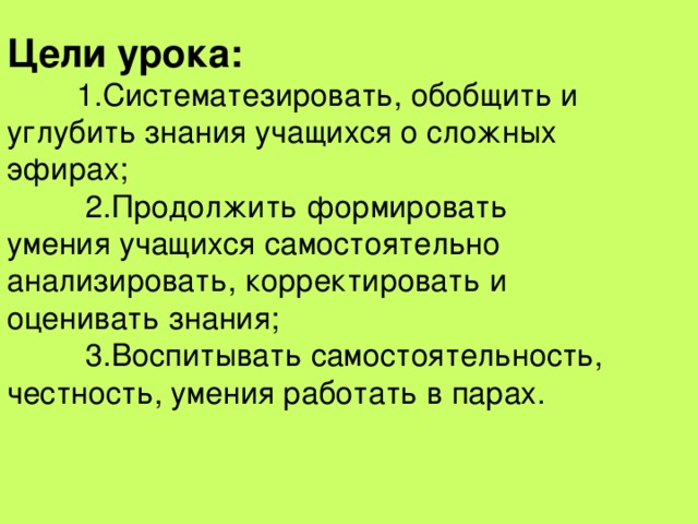 Цели урока:  1.Систематезировать, обобщить и углубить знания учащихся о сложных эфирах;   2.Продолжить формировать умения учащихся самостоятельно анализировать, корректировать и оценивать знания;   3.Воспитывать самостоятельность, честность, умения работать в парах. 