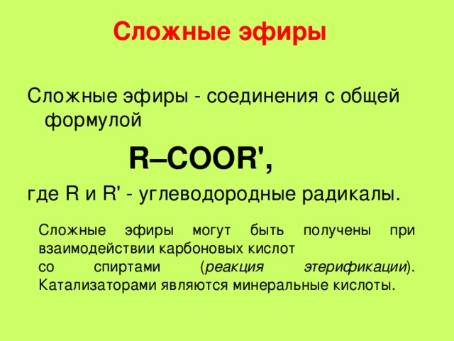 Сложные эфиры   Сложные эфиры - соединения с общей формулой  R–COOR', где R и R' - углеводородные радикалы. Cложные эфиры могут быть получены при взаимодействии карбоновых кислот со спиртами ( реакция этерификации ). Катализаторами являются минеральные кислоты.  