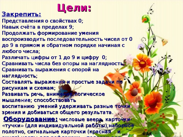  Цели: Закрепить: Представления о свойствах 0; Навык счёта в пределах 9; Продолжать формирование умения воспроизводить последовательность чисел от 0 до 9 в прямом и обратном порядке начиная с любого числа; Различать цифры от 1 до 9 и цифру 0; Сравнивать числа без опоры на наглядность; Сравнивать выражения с опорой на наглядность; Составлять  выражения  и  простые  задачи  по  рисункам  и  схемам ; Развивать  речь , внимание , логическое  мышление ; способствовать воспитанию  умений  удерживать  разные  точки  зрения  и  добиваться  общего  результата .  Оборудование:  числовые веера, карточки- «тучки» (для индивидуальной работы),наборное полотно, сигнальные карточки (красная и синяя),цветы для рефлексии, «подарок для детей» - сказочные герои, презентация. 