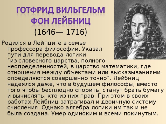 Родился в Лейпциге в семье  профессора философии. Указал  пути для перевода логики  “из словесного царства, полного неопределенностей, в царство математики, где отношения между объектами или высказываниями определяются совершенно точно”. Лейбниц надеялся даже, что в будущем философы, вместо того чтобы бесплодно спорить, станут брать бумагу и вычислять, кто из них прав. При этом в своих работах Лейбниц затрагивал и двоичную систему счисления. Однако алгебра логики им так и не была создана. Умер одиноким и всеми покинутым. 