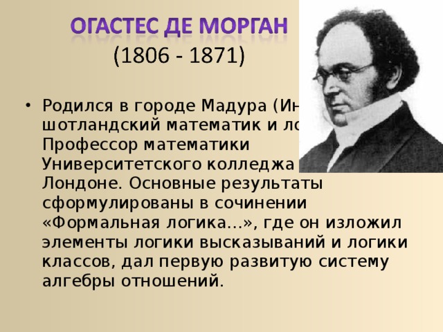 Родился в городе Мадура (Индия)  шотландский математик и логик.  Профессор математики  Университетского колледжа в  Лондоне. Основные результаты сформулированы в сочинении «Формальная логика...», где он изложил элементы логики высказываний и логики классов, дал первую развитую систему алгебры отношений. 