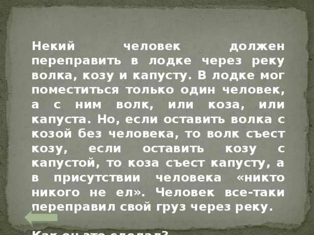 Некий человек должен переправить в лодке через реку волка, козу и капусту. В лодке мог поместиться только один человек, а с ним волк, или коза, или капуста. Но, если оставить волка с козой без человека, то волк съест козу, если оставить козу с капустой, то коза съест капусту, а в присутствии человека «никто никого не ел». Человек все-таки переправил свой груз через реку.  Как он это сделал? 
