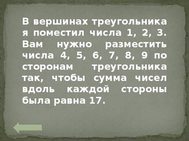 В вершинах треугольника я поместил числа 1, 2, 3. Вам нужно разместить числа 4, 5, 6, 7, 8, 9 по сторонам треугольника так, чтобы сумма чисел вдоль каждой стороны была равна 17. 