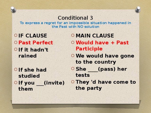 Conditional 3  To express a regret for an impossible situation happened in the Past with NO solution   IF CLAUSE Past Perfect If it hadn't rained MAIN CLAUSE Would have + Past Participle We would have gone to the country She ____(pass) her tests They 'd have come to the party If she had studied If you ___(invite) them 