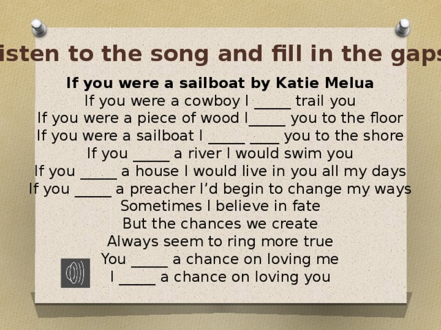 Listen to the song and fill in the gaps If you were a sailboat by Katie Melua If you were a cowboy I _____ trail you If you were a piece of wood I_____ you to the floor If you were a sailboat I _____ ____ you to the shore If you _____ a river I would swim you If you _____ a house I would live in you all my days If you _____ a preacher I’d begin to change my ways Sometimes I believe in fate But the chances we create Always seem to ring more true You _____ a chance on loving me I _____ a chance on loving you 