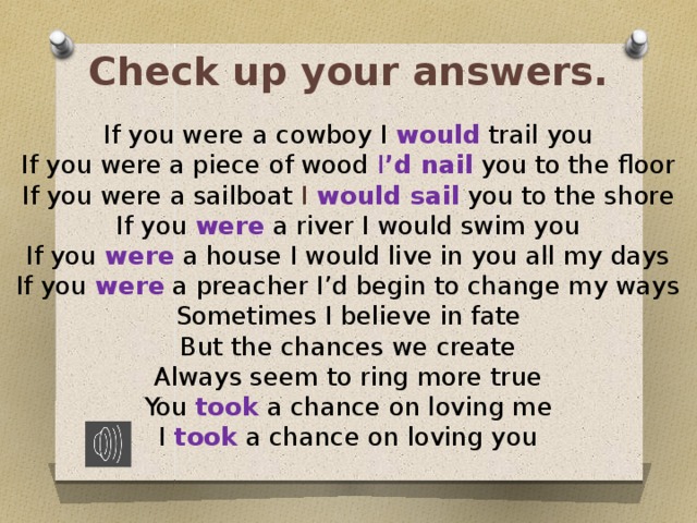 Check up your answers. If you were  a cowboy I would trail you If you were a piece of wood I ’d nail  you to the floor If you were a sailboat I would sail  you to the shore If you were a river I would swim you If you were a house I would live in you all my days If you were a preacher I’d begin to change my ways Sometimes I believe in fate But the chances we create Always seem to ring more true You took a chance on loving me I took  a chance on loving you 