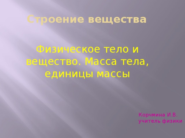 Строение вещества Физическое тело и вещество. Масса тела, единицы массы Корчмина И.В. учитель физики 