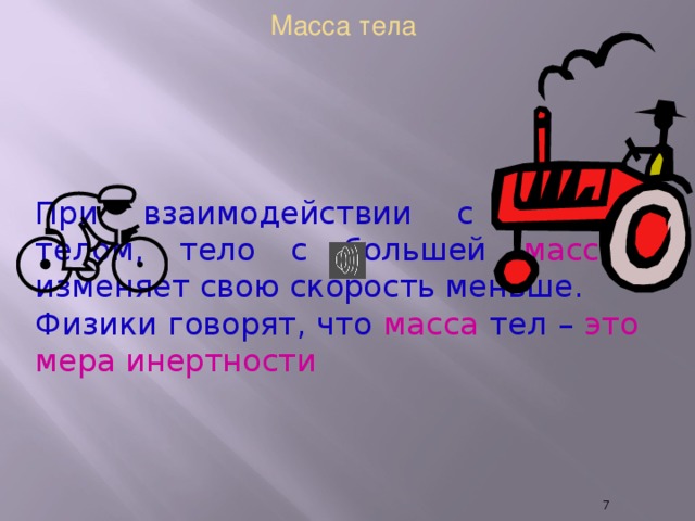 Масса тела При взаимодействии с другим телом, тело с большей массой изменяет свою скорость меньше. Физики говорят, что масса тел – это мера инертности  