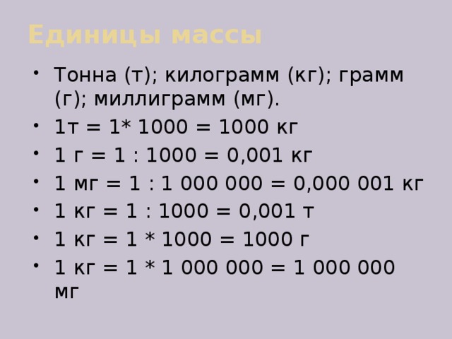 Единицы массы Тонна (т); килограмм (кг); грамм (г); миллиграмм (мг). 1т = 1* 1000 = 1000 кг 1 г = 1 : 1000 = 0,001 кг 1 мг = 1 : 1 000 000 = 0,000 001 кг 1 кг = 1 : 1000 = 0,001 т 1 кг = 1 * 1000 = 1000 г 1 кг = 1 * 1 000 000 = 1 000 000 мг 